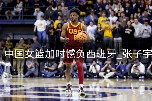 中国女篮加时憾负西班牙 张子宇22+12难挽败局