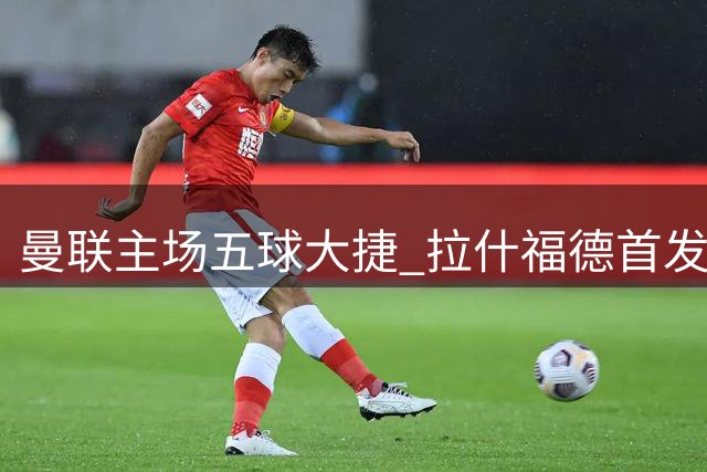曼联主场五球大捷 拉什福德首发回归感受美好时光
